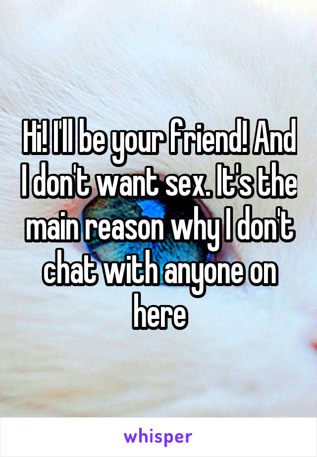 Hi! I'll be your friend! And I don't want sex. It's the main reason why I don't chat with anyone on here