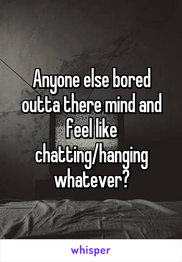 Anyone else bored outta there mind and feel like chatting/hanging whatever?