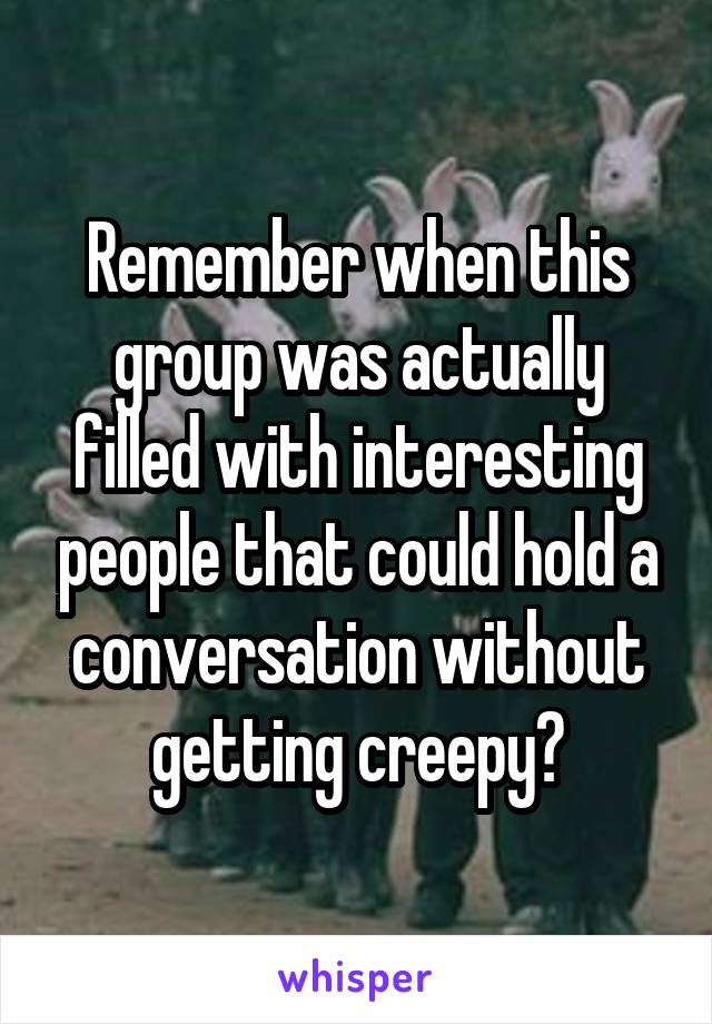 Remember when this group was actually filled with interesting people that could hold a conversation without getting creepy?