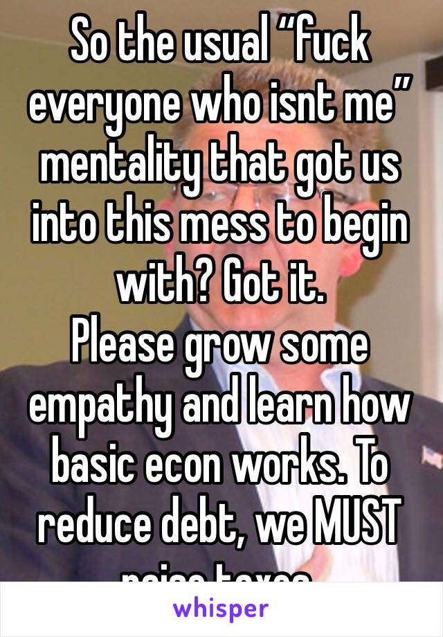 So the usual “fuck everyone who isnt me” mentality that got us into this mess to begin with? Got it. 
Please grow some empathy and learn how basic econ works. To reduce debt, we MUST raise taxes. 