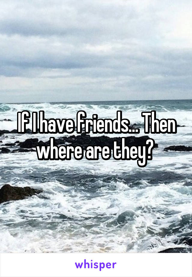 If I have friends... Then where are they? 