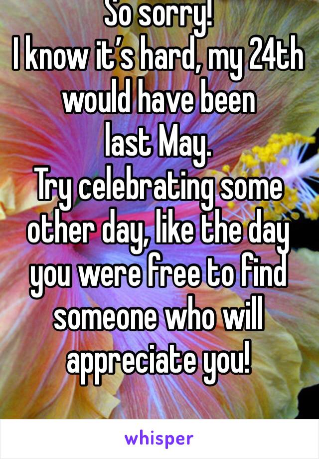 So sorry! 
I know it’s hard, my 24th
would have been last May.
Try celebrating some other day, like the day you were free to find someone who will appreciate you!