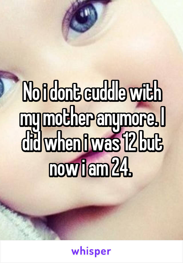 No i dont cuddle with my mother anymore. I did when i was 12 but now i am 24. 