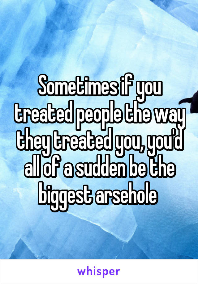 Sometimes if you treated people the way they treated you, you'd all of a sudden be the biggest arsehole 