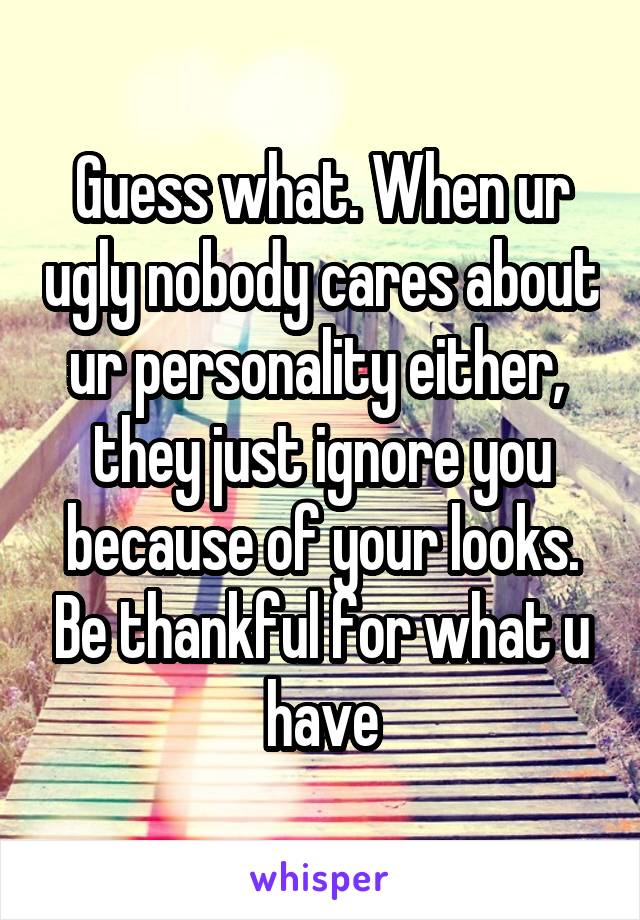 Guess what. When ur ugly nobody cares about ur personality either,  they just ignore you because of your looks. Be thankful for what u have