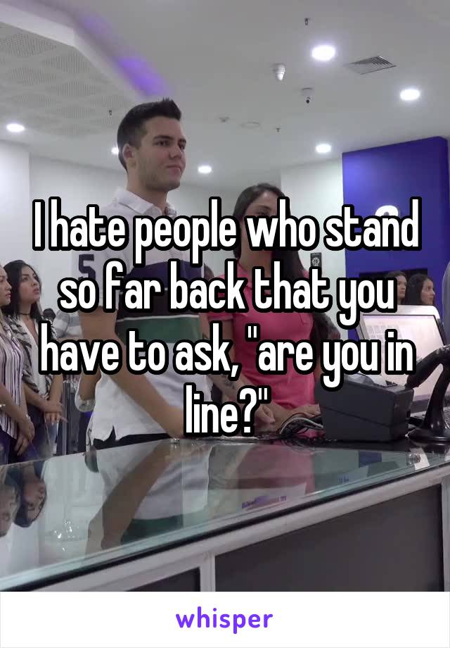 I hate people who stand so far back that you have to ask, "are you in line?"