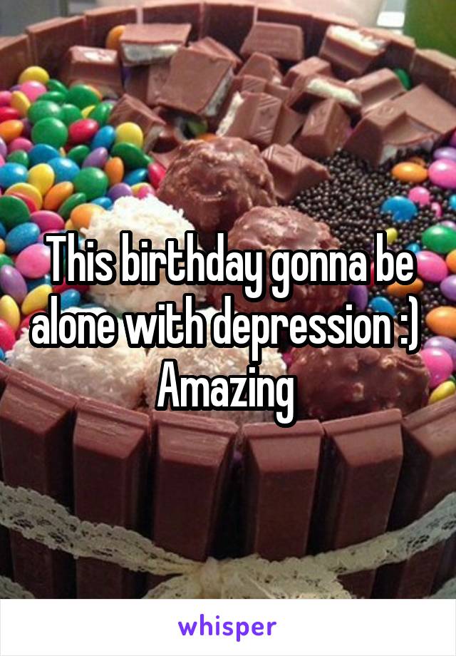 This birthday gonna be alone with depression :) 
Amazing 