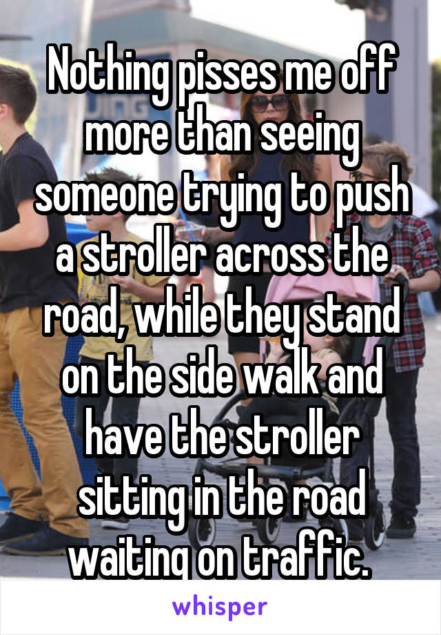 Nothing pisses me off more than seeing someone trying to push a stroller across the road, while they stand on the side walk and have the stroller sitting in the road waiting on traffic. 