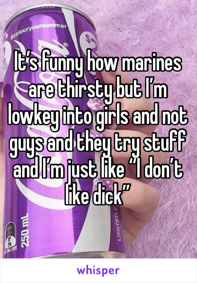 It’s funny how marines are thirsty but I’m lowkey into girls and not guys and they try stuff and I’m just like “I don’t like dick”