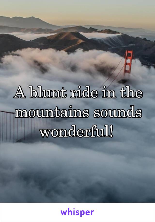 A blunt ride in the mountains sounds wonderful! 