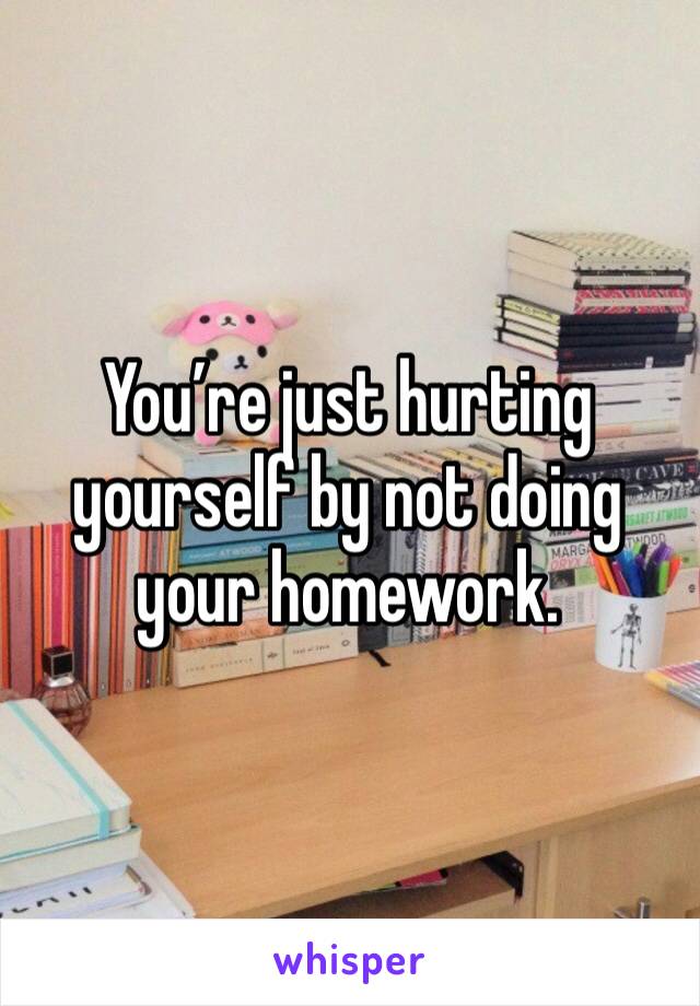 You’re just hurting yourself by not doing your homework. 