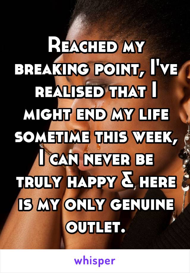 Reached my breaking point, I've realised that I might end my life sometime this week, I can never be truly happy & here is my only genuine outlet.