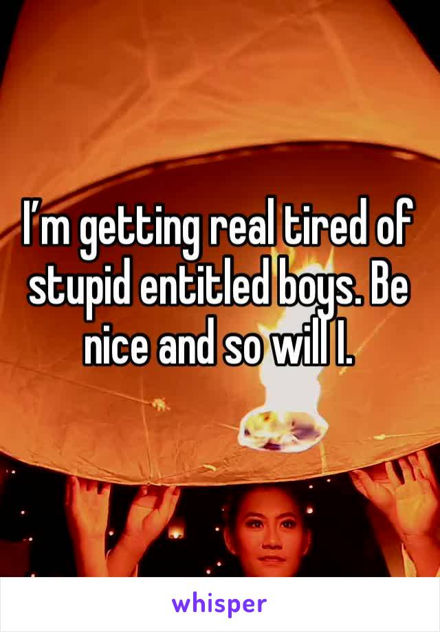 I’m getting real tired of stupid entitled boys. Be nice and so will I. 