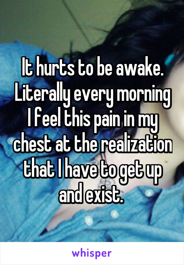 It hurts to be awake. Literally every morning I feel this pain in my chest at the realization that I have to get up and exist. 