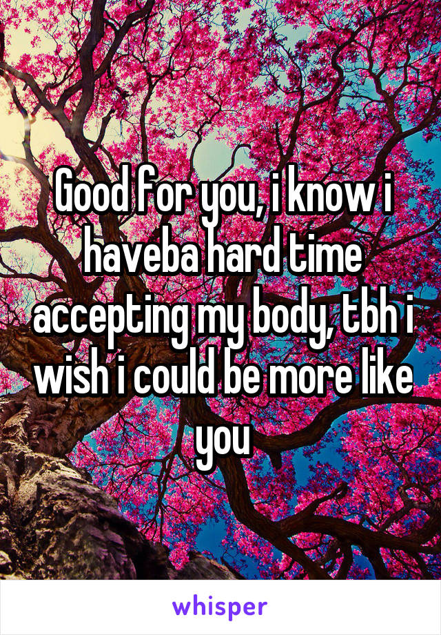 Good for you, i know i haveba hard time accepting my body, tbh i wish i could be more like you