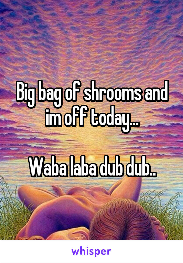 Big bag of shrooms and im off today...

Waba laba dub dub..