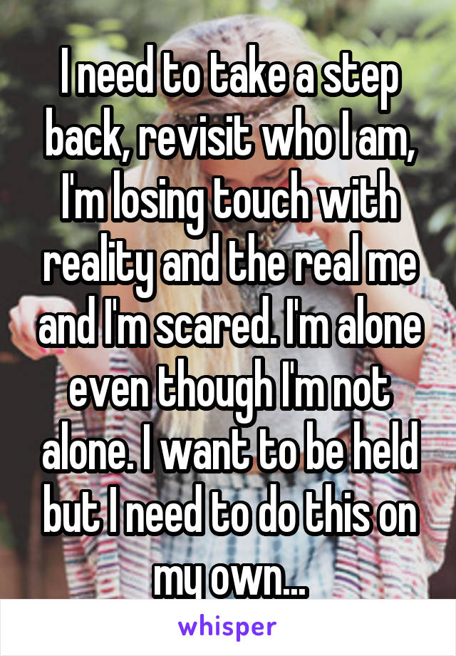 I need to take a step back, revisit who I am, I'm losing touch with reality and the real me and I'm scared. I'm alone even though I'm not alone. I want to be held but I need to do this on my own...