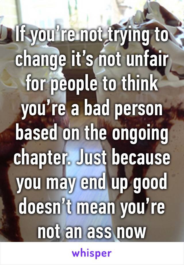 If you’re not trying to change it’s not unfair for people to think you’re a bad person based on the ongoing chapter. Just because you may end up good doesn’t mean you’re not an ass now