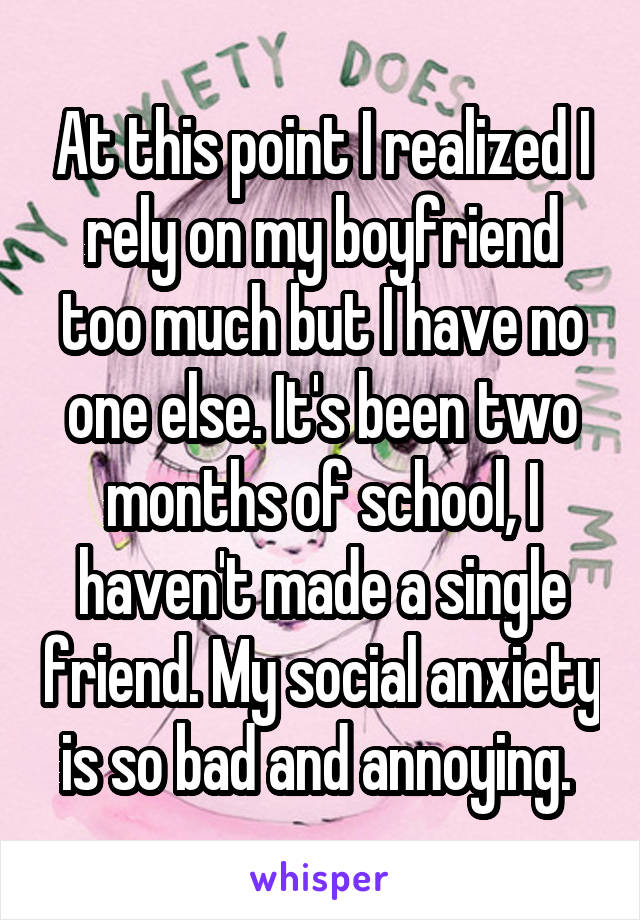 At this point I realized I rely on my boyfriend too much but I have no one else. It's been two months of school, I haven't made a single friend. My social anxiety is so bad and annoying. 