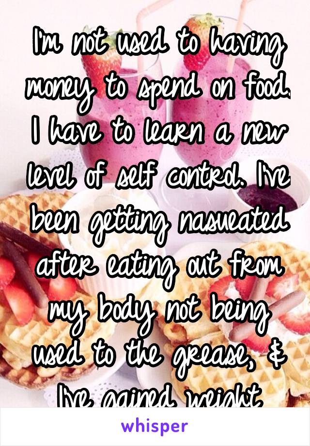 I'm not used to having money to spend on food. I have to learn a new level of self control. I've been getting nasueated after eating out from my body not being used to the grease, & I've gained weight