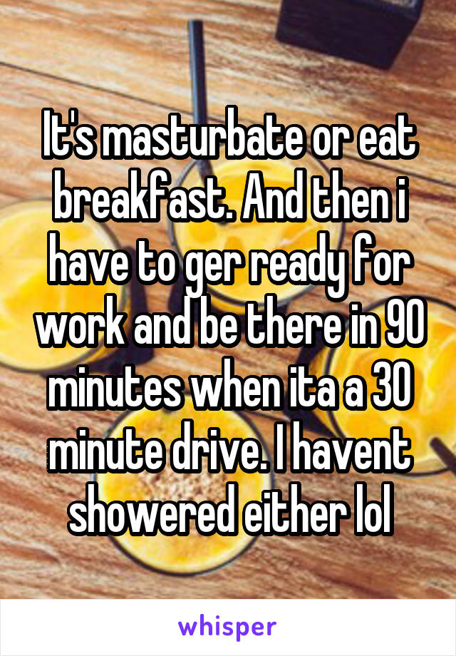 It's masturbate or eat breakfast. And then i have to ger ready for work and be there in 90 minutes when ita a 30 minute drive. I havent showered either lol