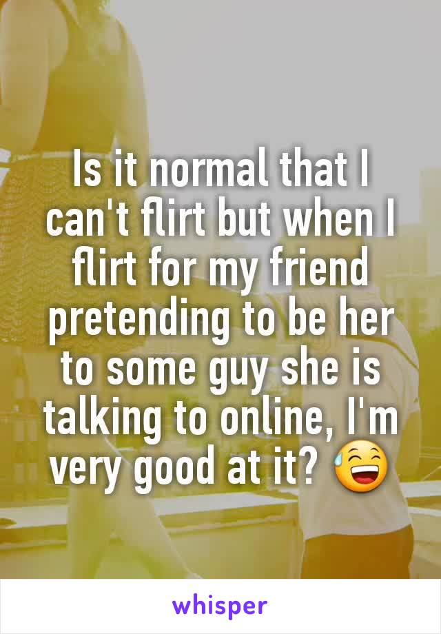 Is it normal that I can't flirt but when I flirt for my friend pretending to be her to some guy she is talking to online, I'm very good at it? 😅