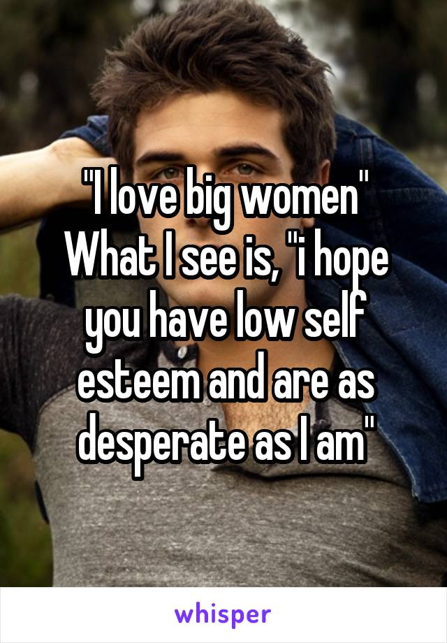 "I love big women"
What I see is, "i hope you have low self esteem and are as desperate as I am"