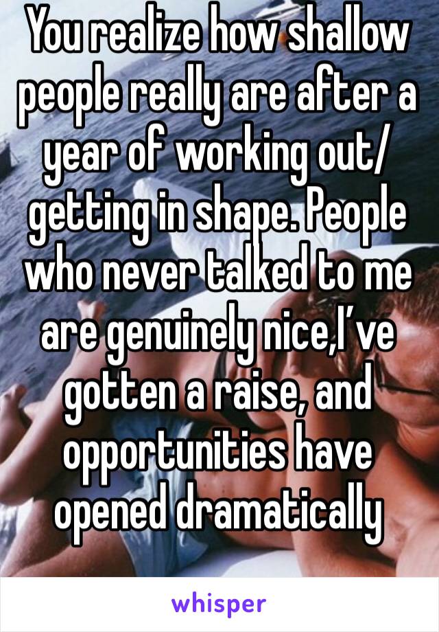 You realize how shallow people really are after a year of working out/getting in shape. People who never talked to me are genuinely nice,I’ve gotten a raise, and opportunities have opened dramatically