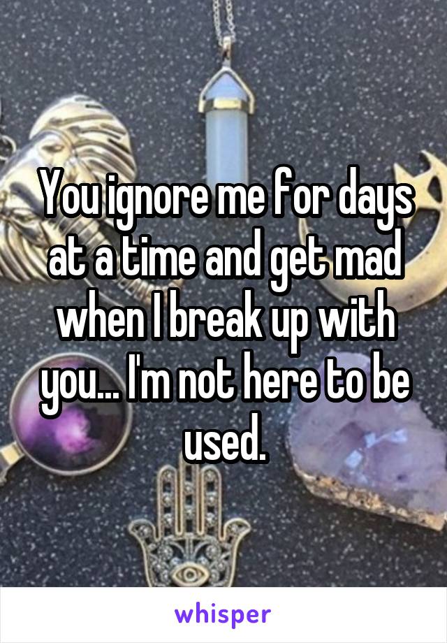 You ignore me for days at a time and get mad when I break up with you... I'm not here to be used.