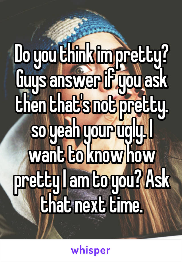 Do you think im pretty? Guys answer if you ask then that's not pretty. so yeah your ugly. I want to know how pretty I am to you? Ask that next time.