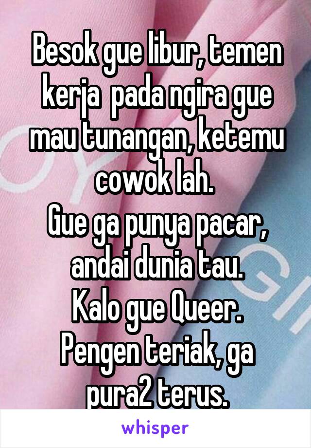 Besok gue libur, temen kerja  pada ngira gue mau tunangan, ketemu cowok lah. 
Gue ga punya pacar, andai dunia tau.
Kalo gue Queer.
Pengen teriak, ga pura2 terus.