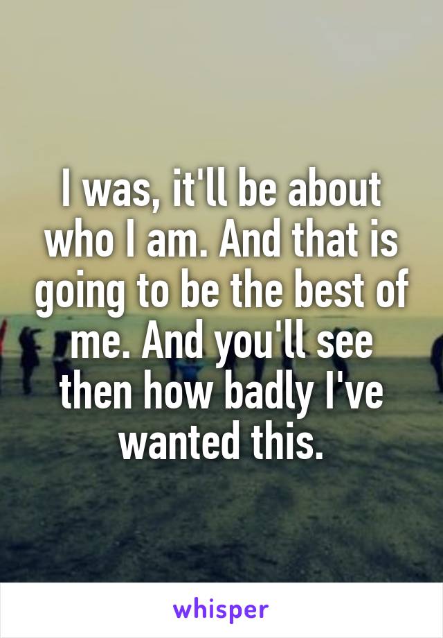 I was, it'll be about who I am. And that is going to be the best of me. And you'll see then how badly I've wanted this.