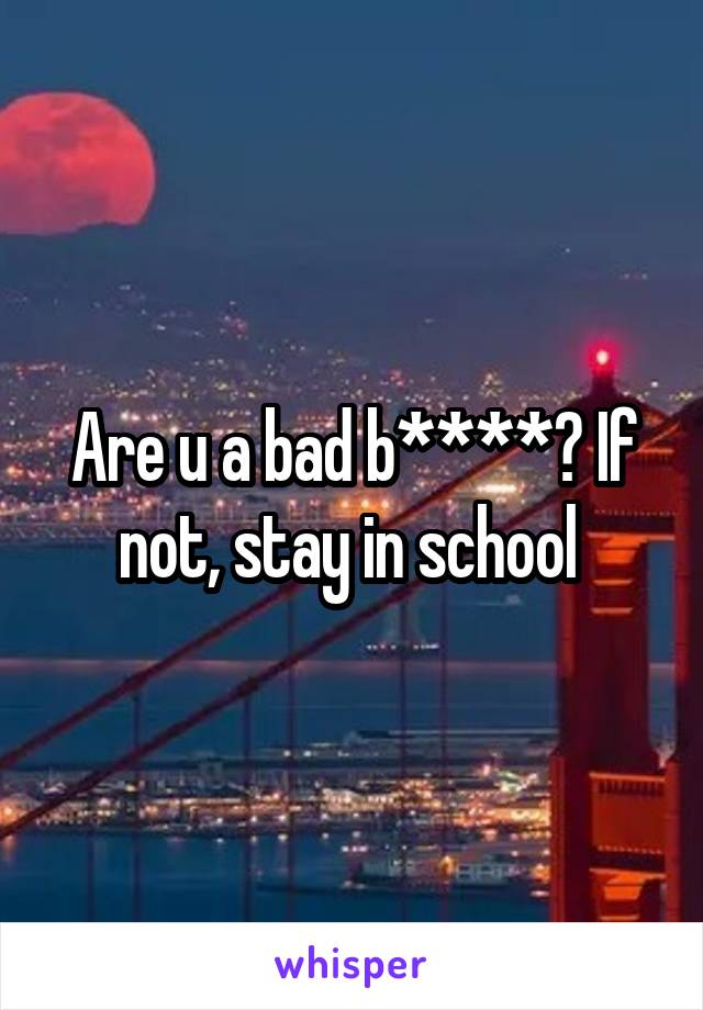 Are u a bad b****? If not, stay in school 