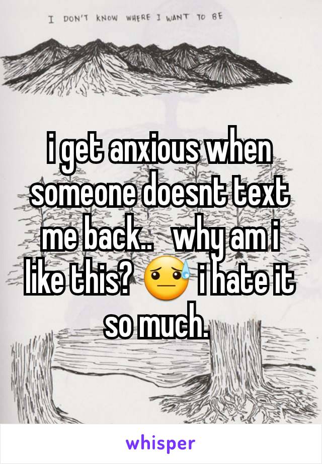 i get anxious when someone doesnt text me back..   why am i like this? 😓 i hate it so much. 