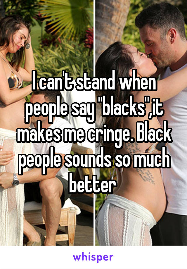 I can't stand when people say "blacks",it makes me cringe. Black people sounds so much better 