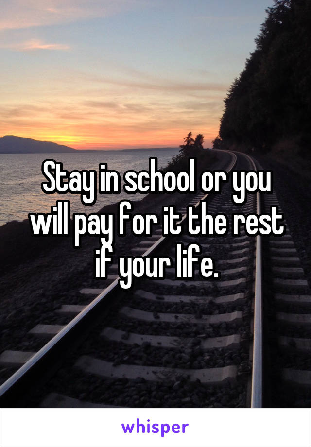 Stay in school or you will pay for it the rest if your life.