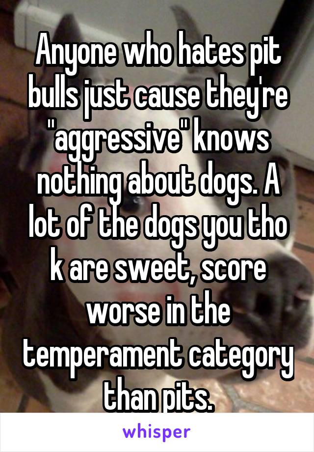 Anyone who hates pit bulls just cause they're "aggressive" knows nothing about dogs. A lot of the dogs you tho k are sweet, score worse in the temperament category than pits.