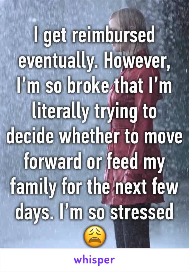 I get reimbursed eventually. However, I’m so broke that I’m literally trying to decide whether to move forward or feed my family for the next few days. I’m so stressed 😩 