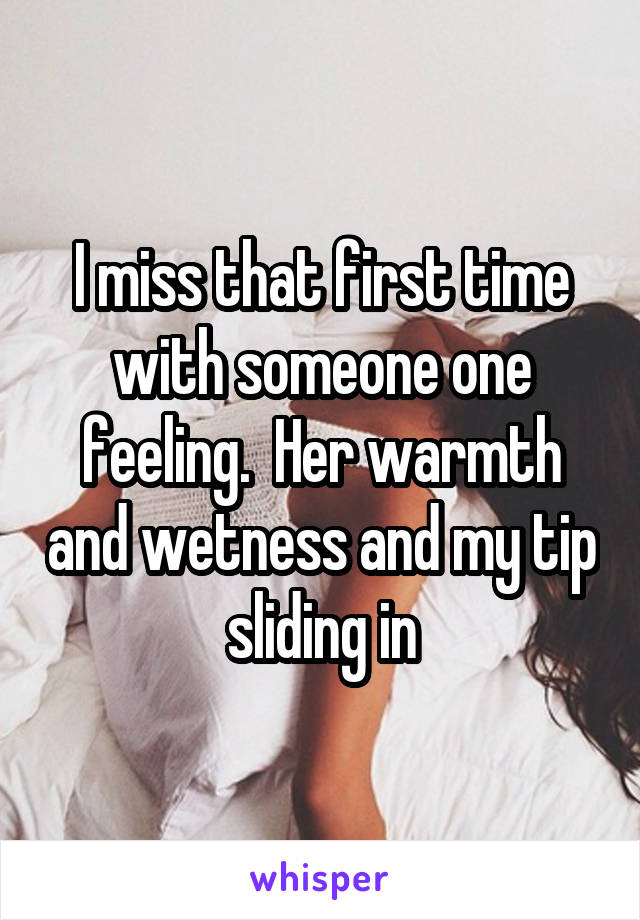 I miss that first time with someone one feeling.  Her warmth and wetness and my tip sliding in