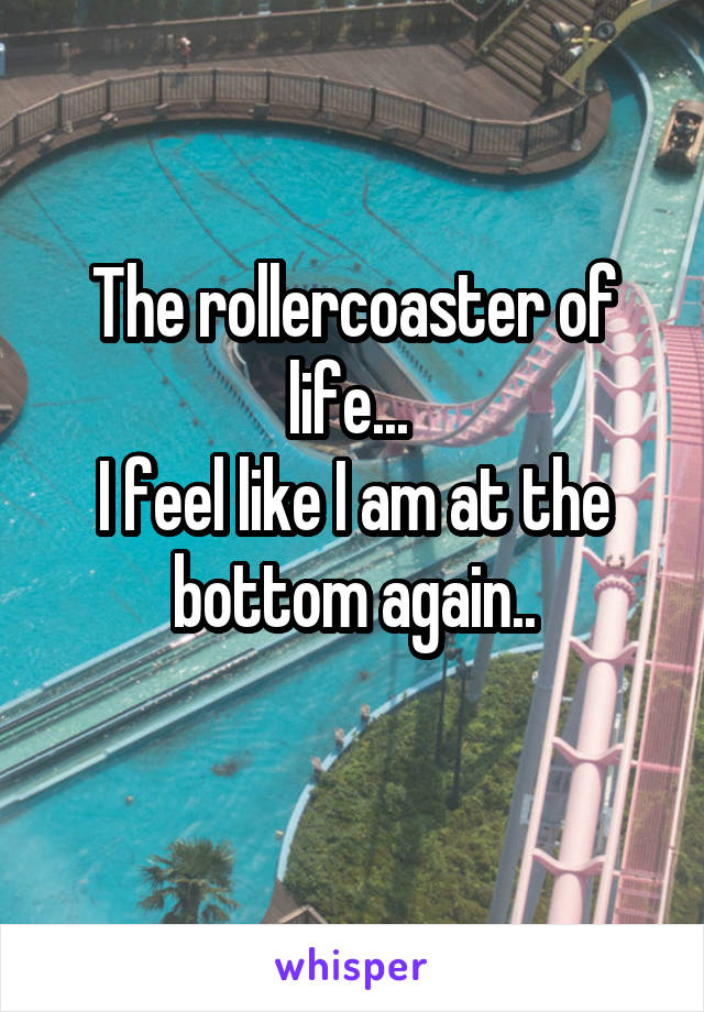 The rollercoaster of life... 
I feel like I am at the bottom again..
