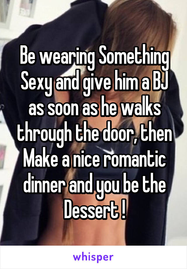 Be wearing Something Sexy and give him a BJ as soon as he walks through the door, then Make a nice romantic dinner and you be the Dessert !