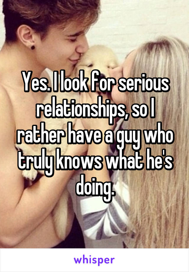 Yes. I look for serious relationships, so I rather have a guy who truly knows what he's doing.