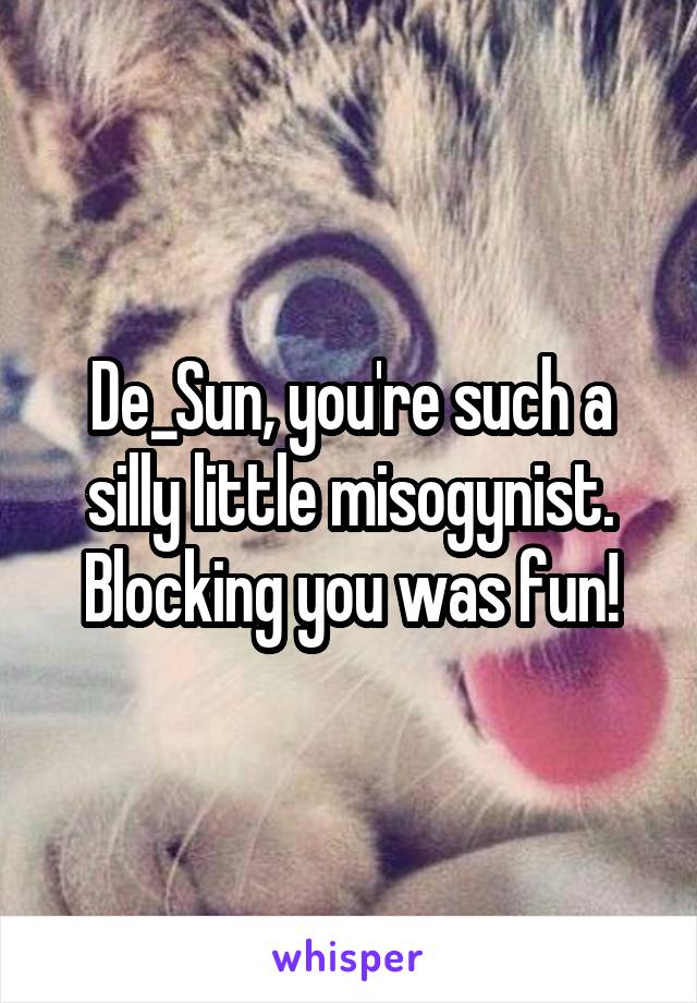 De_Sun, you're such a silly little misogynist. Blocking you was fun!