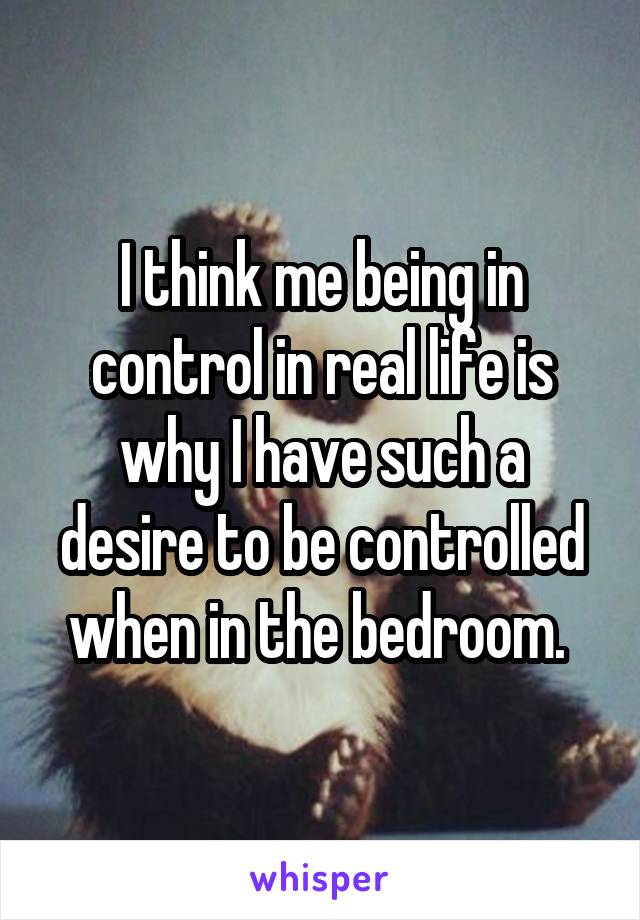 I think me being in control in real life is why I have such a desire to be controlled when in the bedroom. 