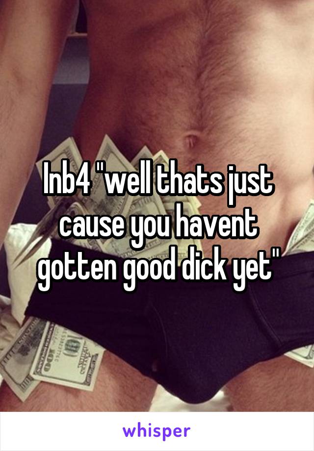 Inb4 "well thats just cause you havent gotten good dick yet"