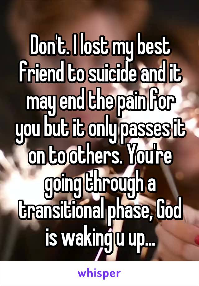 Don't. I lost my best friend to suicide and it may end the pain for you but it only passes it on to others. You're going through a transitional phase, God is waking u up...