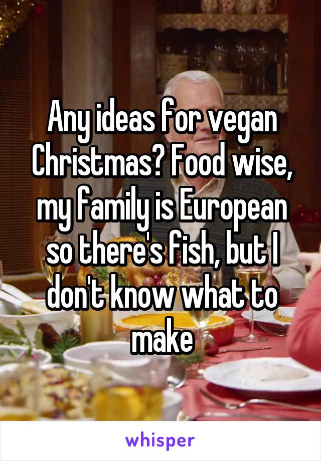 Any ideas for vegan Christmas? Food wise, my family is European so there's fish, but I don't know what to make