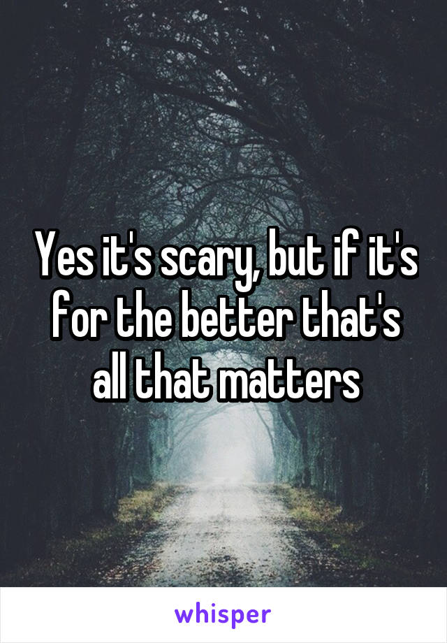 Yes it's scary, but if it's for the better that's all that matters