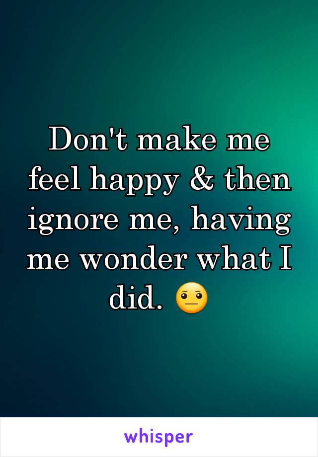 Don't make me feel happy & then ignore me, having me wonder what I did. 😐