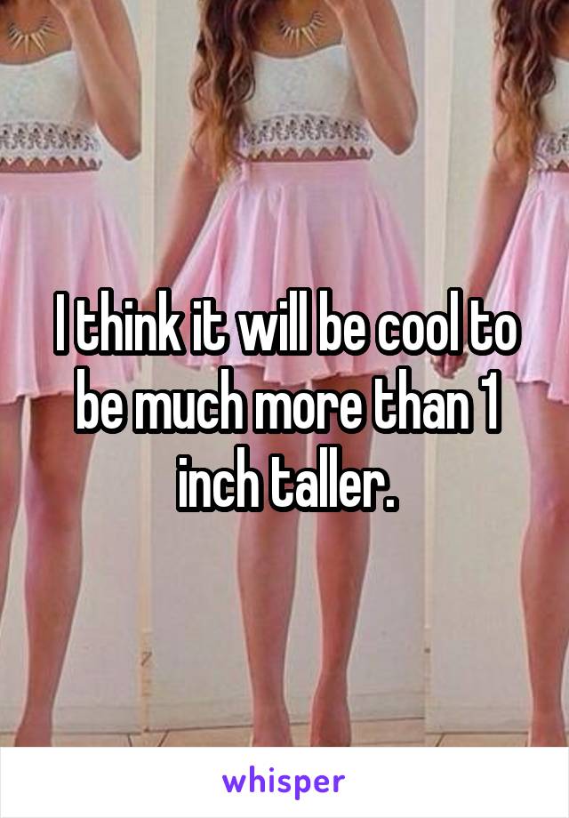 I think it will be cool to be much more than 1 inch taller.